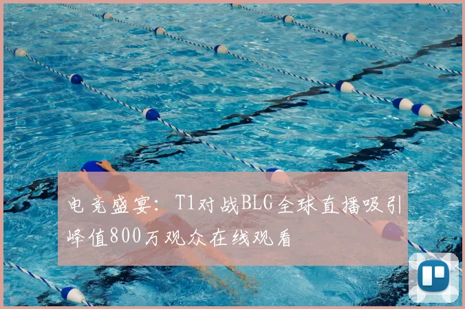 电竞盛宴：T1对战BLG全球直播吸引峰值800万观众在线观看