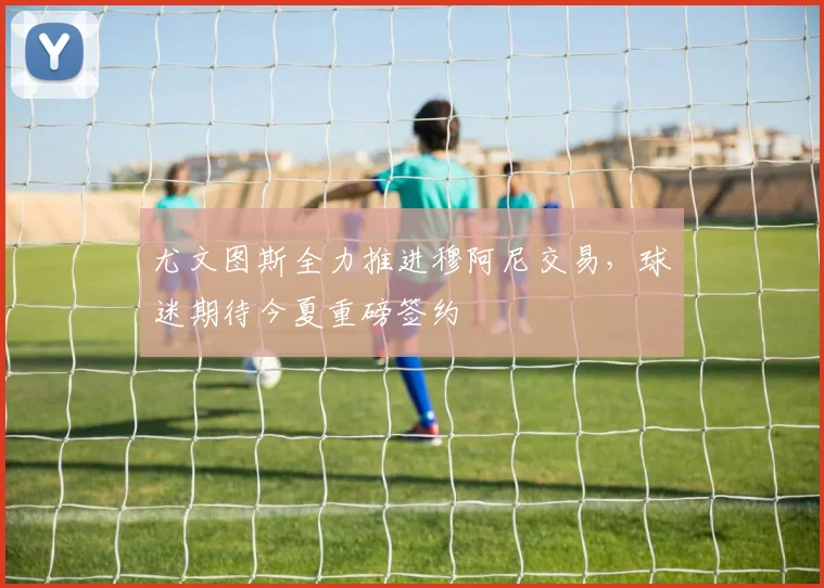 尤文图斯全力推进穆阿尼交易，球迷期待今夏重磅签约