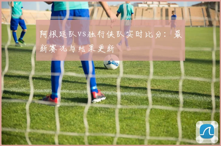 阿根廷队vs独行侠队实时比分:最新赛况与结果更新