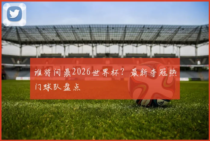 谁将问鼎2026世界杯?最新夺冠热门球队盘点