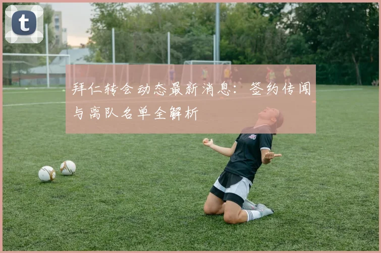拜仁转会动态最新消息：签约传闻与离队名单全解析