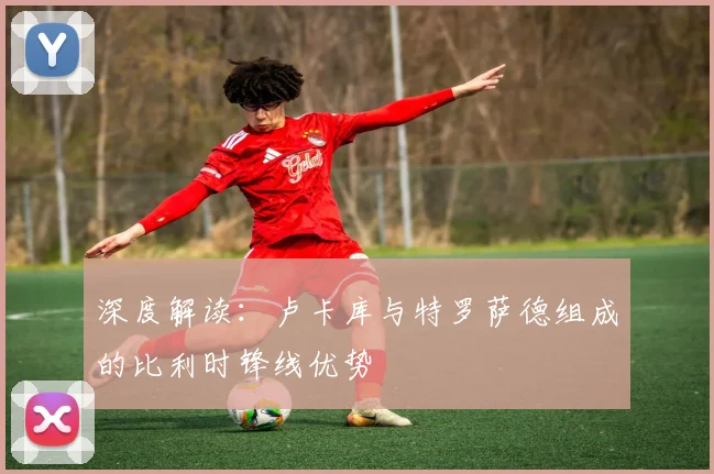 深度解读:卢卡库与特罗萨德组成的比利时锋线优势
