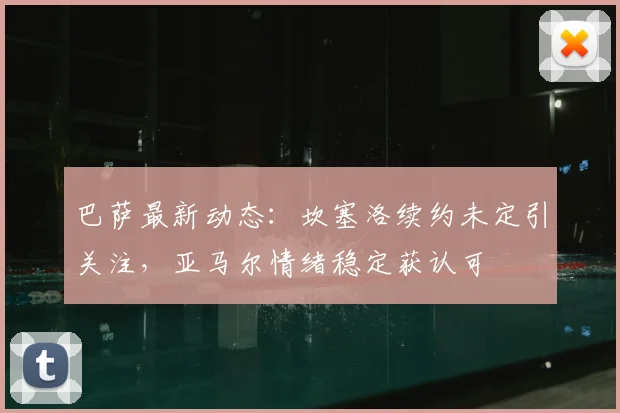 巴萨最新动态:坎塞洛续约未定引关注,亚马尔情绪稳定获认可