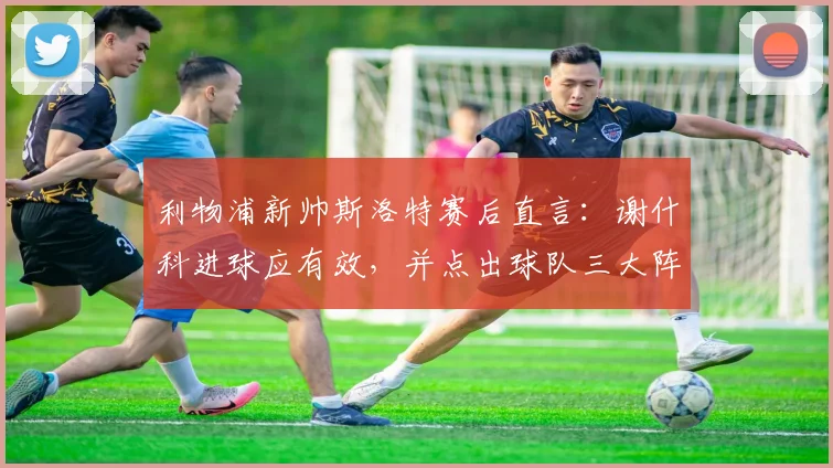 利物浦新帅斯洛特赛后直言：谢什科进球应有效，并点出球队三大阵容短板急需夏窗补强