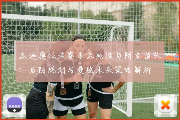 瓜迪奥拉谈赛季末轮换与阿克留队：后防规划与曼城未来策略解析