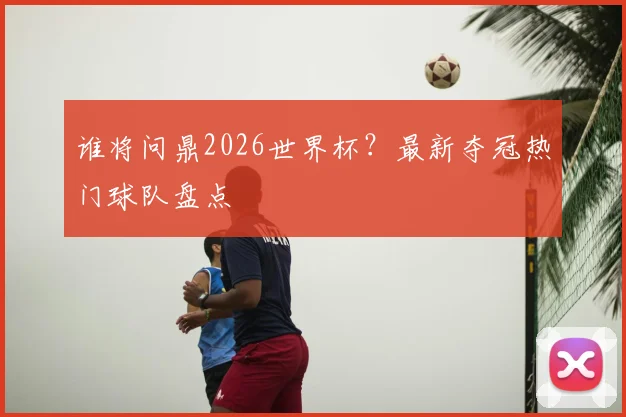 谁将问鼎2026世界杯？最新夺冠热门球队盘点